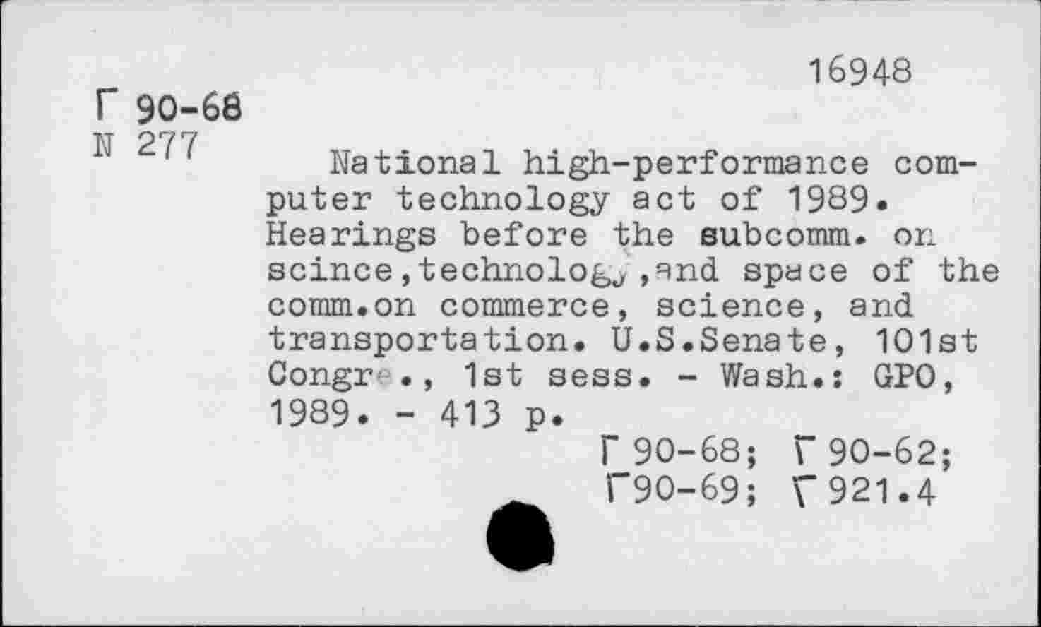 ﻿T 90-68
N 277
16948
National high-performance computer technology act of 1989. Hearings before the subcomm. on scince,technology,and space of the comm.on commerce, science, and transportation. U.S.Senate, 101st Congr ., 1st sess. - Wash.: GPO,
1989. - 413 p.
r90-68; r90-62; C9O-69; V921.4